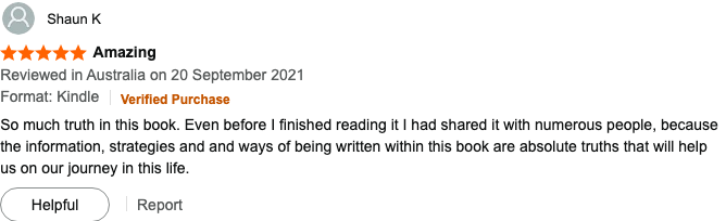 5-star Amazon review by Shaun K (Verified Purchase, September 2021) titled "Amazing": So much truth in this book. Even before I finished reading it I had shared it with numerous people, because the information, strategies and ways of being written within this book are absolute truths that will help us on our journey in this life.